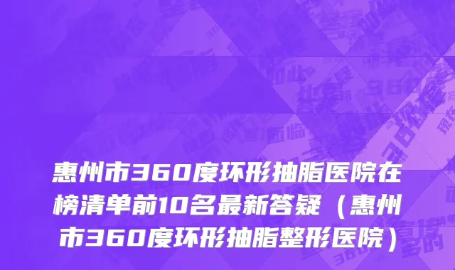 惠州市360度环形抽脂医院在榜清单前10名最新答疑（惠州市360度环形抽脂整形医院）