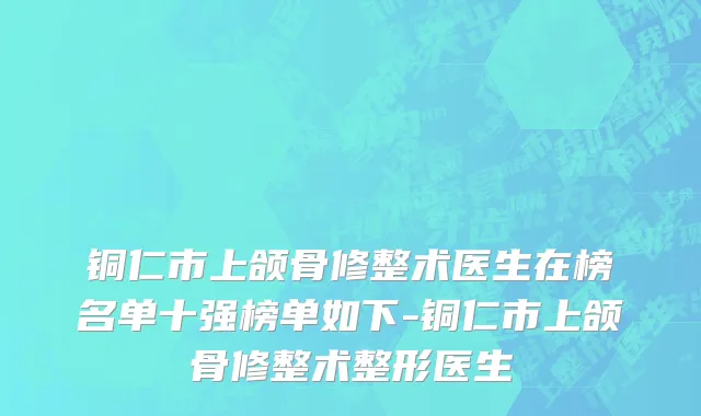 铜仁市上颌骨修整术医生在榜名单十强榜单如下-铜仁市上颌骨修整术整形医生