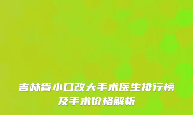 吉林省小口改大手术医生排行榜及手术价格解析