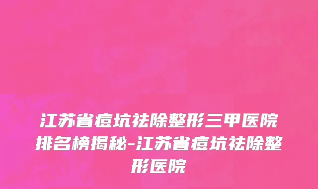 江苏省痘坑祛除整形三甲医院排名榜揭秘-江苏省痘坑祛除整形医院