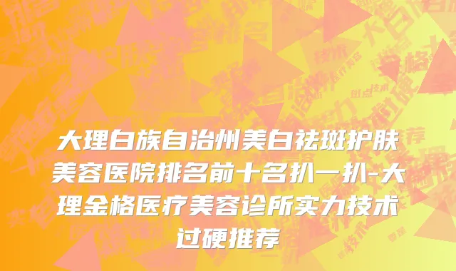 大理白族自治州美白祛斑护肤美容医院排名前十名扒一扒-大理金格医疗美容诊所实力技术过硬推荐