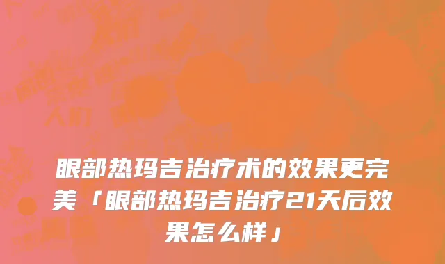 眼部热玛吉治疗术的效果更完美「眼部热玛吉治疗21天后效果怎么样」