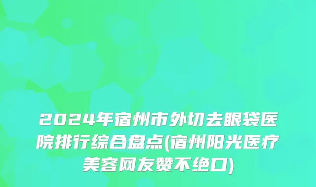 2024年宿州市外切去眼袋医院排行综合盘点(宿州阳光医疗美容网友赞不绝口)