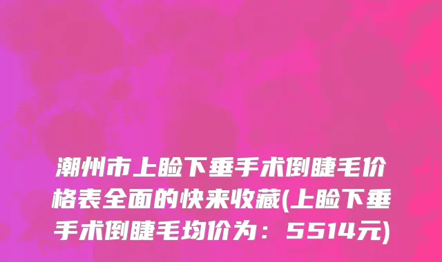 潮州市上睑下垂手术倒睫毛价格表全面的快来收藏(上睑下垂手术倒睫毛均价为：5514元)