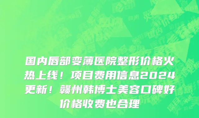 国内唇部变薄医院整形价格火热上线！项目费用信息2024更新！赣州韩博士美容口碑好价格收费也合理