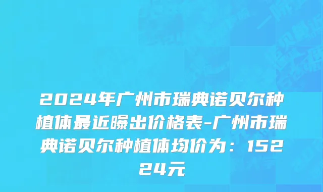 2024年广州市瑞典诺贝尔种植体最近曝出价格表-广州市瑞典诺贝尔种植体均价为：15224元
