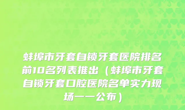 蚌埠市牙套自锁牙套医院排名前10名列表推出（蚌埠市牙套自锁牙套口腔医院名单实力现场一一公布）