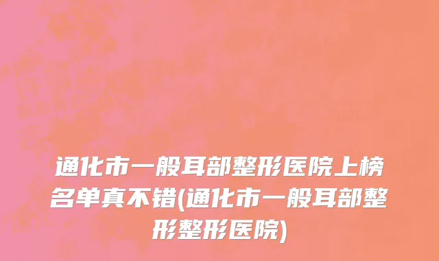 通化市一般耳部整形医院上榜名单真不错(通化市一般耳部整形整形医院)