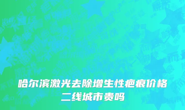 哈尔滨激光去除增生性疤痕价格二线城市贵吗