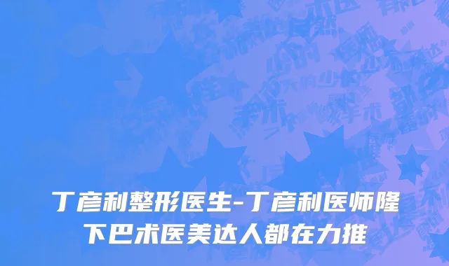 丁彦利整形医生-丁彦利医师隆下巴术医美达人都在力推