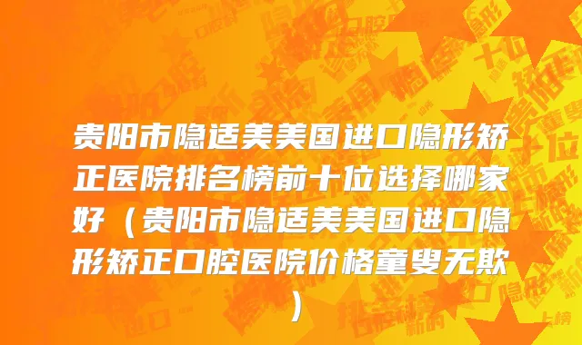 贵阳市隐适美美国进口隐形矫正医院排名榜前十位选择哪家好（贵阳市隐适美美国进口隐形矫正口腔医院价格童叟无欺）