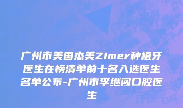 广州市美国杰美Zimer种植牙医生在榜清单前十名入选医生名单公布-广州市李继闯口腔医生