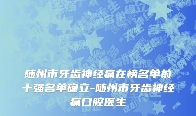 随州市牙齿神经痛在榜名单前十强名单确立-随州市牙齿神经痛口腔医生