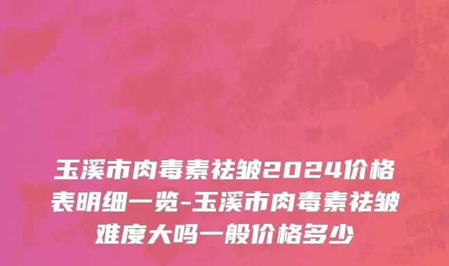 玉溪市肉毒素祛皱2024价格表明细一览-玉溪市肉毒素祛皱难度大吗一般价格多少
