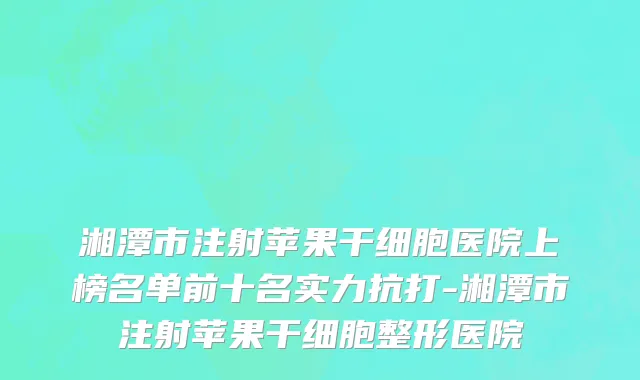 湘潭市注射苹果干细胞医院上榜名单前十名实力抗打-湘潭市注射苹果干细胞整形医院