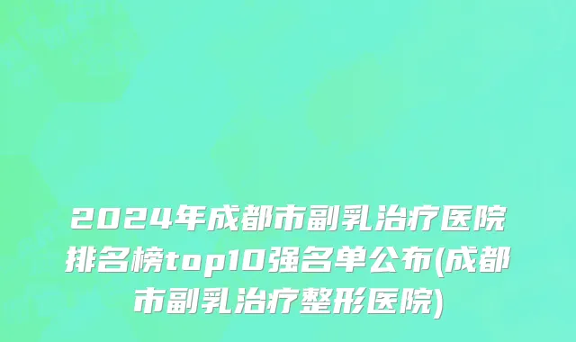 2024年成都市副乳治疗医院排名榜top10强名单公布(成都市副乳治疗整形医院)