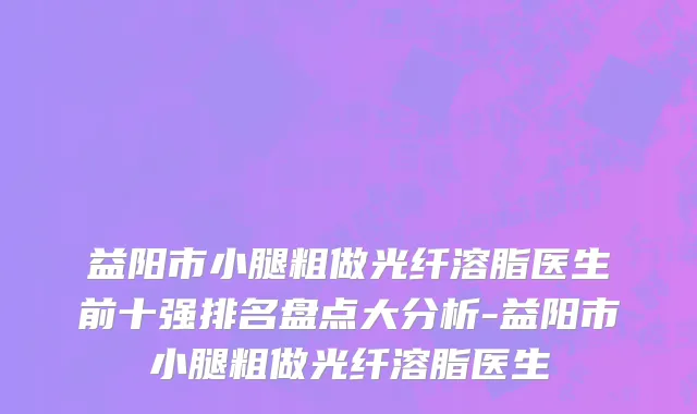 益阳市小腿粗做光纤溶脂医生前十强排名盘点大分析-益阳市小腿粗做光纤溶脂医生