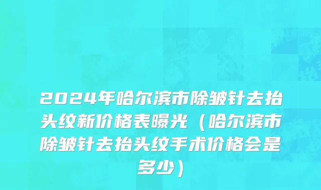 2024年哈尔滨市除皱针去抬头纹新价格表曝光（哈尔滨市除皱针去抬头纹手术价格会是多少）