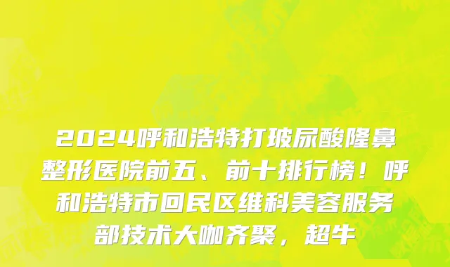 2024呼和浩特打玻尿酸隆鼻整形医院前五、前十排行榜!呼和浩特市回民区维科美容服务部技术大咖齐聚,超牛