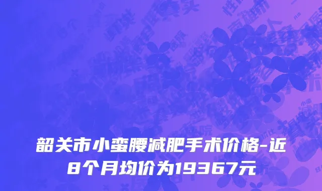 韶关市小蛮腰减肥手术价格-近8个月均价为19367元