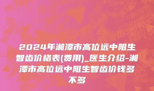 2024年湘潭市高位远中阻生智齿价格表(费用)_医生介绍-湘潭市高位远中阻生智齿价钱多不多