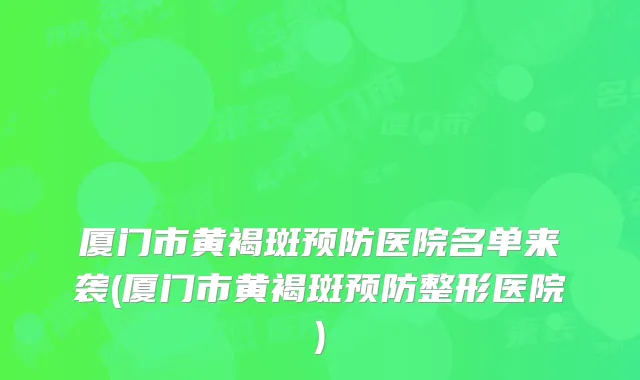 厦门市黄褐斑预防医院名单来袭(厦门市黄褐斑预防整形医院)
