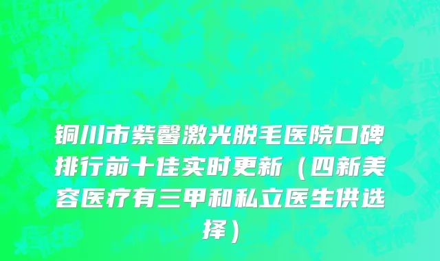 铜川市紫馨激光脱毛医院口碑排行前十佳实时更新（四新美容医疗有三甲和私立医生供选择）