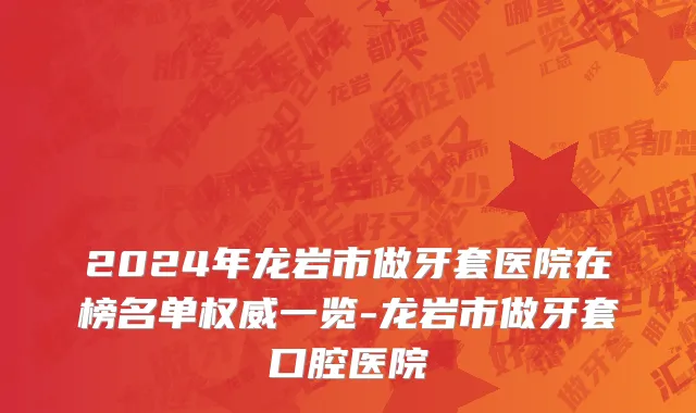 2024年龙岩市做牙套医院在榜名单权威一览-龙岩市做牙套口腔医院