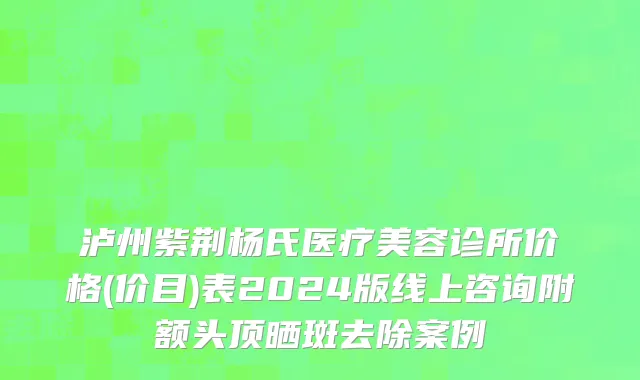 泸州紫荆杨氏医疗美容诊所价格(价目)表2024版线上咨询附额头顶晒斑去除案例