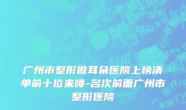 广州市整形做耳朵医院上榜清单前十位来喽-名次前面广州市整形医院