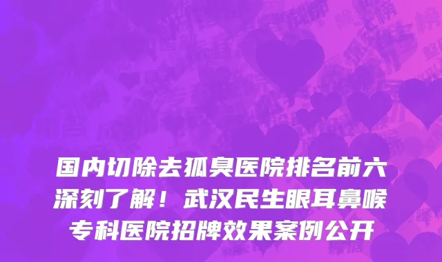 国内切除去狐臭医院排名前六深刻了解！武汉民生眼耳鼻喉专科医院招牌效果案例公开