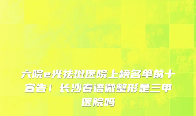 六院e光祛斑医院上榜名单前十宣告!长沙春语微整形是三甲医院吗