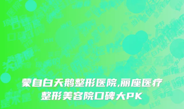 蒙自白天鹅整形医院,丽座医疗整形美容院口碑大PK