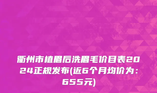 衢州市植眉后洗眉毛价目表2024正规发布(近6个月均价为：655元)