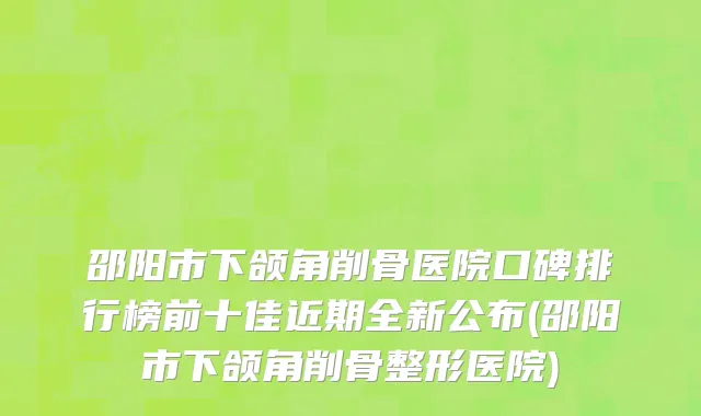 邵阳市下颌角削骨医院口碑排行榜前十佳近期全新公布(邵阳市下颌角削骨整形医院)