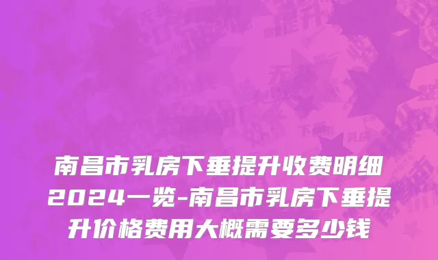 南昌市乳房下垂提升收费明细2024一览-南昌市乳房下垂提升价格费用大概需要多少钱