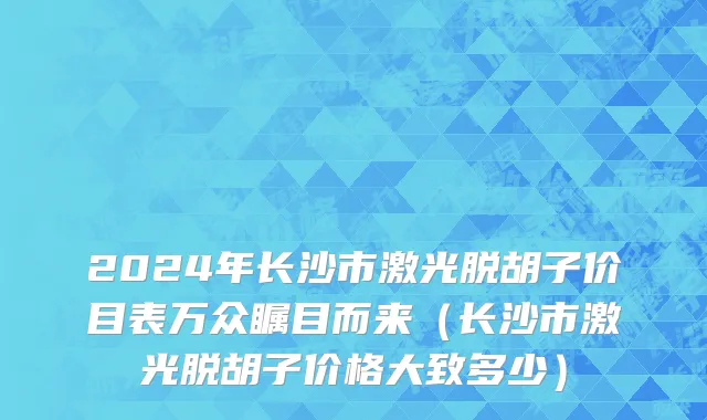 2024年长沙市激光脱胡子价目表万众瞩目而来（长沙市激光脱胡子价格大致多少）