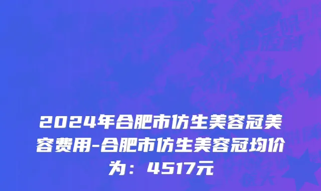 2024年合肥市仿生美容冠美容费用-合肥市仿生美容冠均价为：4517元