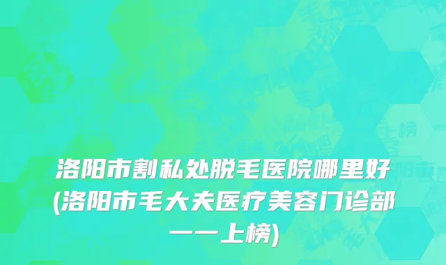 洛阳市割私处脱毛医院哪里好(洛阳市毛大夫医疗美容门诊部一一上榜)