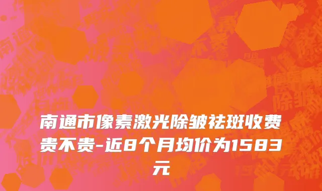 南通市像素激光除皱祛斑收费贵不贵-近8个月均价为1583元