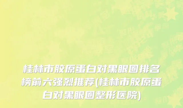 桂林市胶原蛋白对黑眼圈排名榜前六强烈推荐(桂林市胶原蛋白对黑眼圈整形医院)