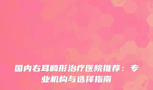 国内右耳畸形治疗医院推荐：专业机构与选择指南
