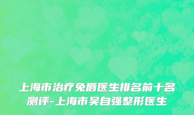 上海市治疗兔唇医生排名前十名测评-上海市吴自强整形医生