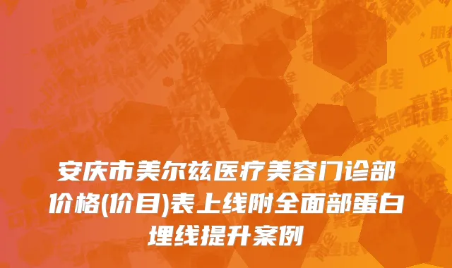 安庆市美尔兹医疗美容门诊部价格(价目)表上线附全面部蛋白埋线提升案例