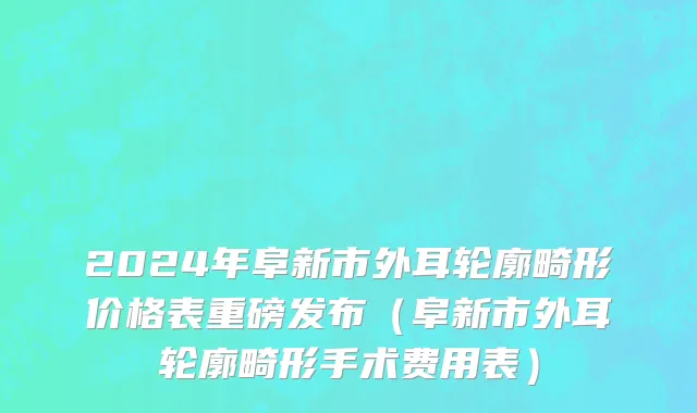 2024年阜新市外耳轮廓畸形价格表重磅发布（阜新市外耳轮廓畸形手术费用表）
