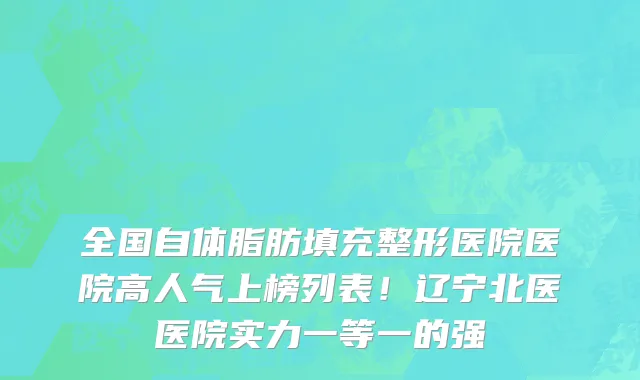 全国自体脂肪填充整形医院医院高人气上榜列表!辽宁北医医院实力一等一的强