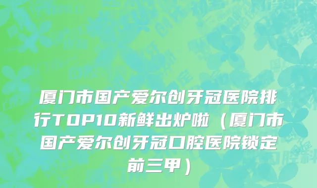 厦门市国产爱尔创牙冠医院排行TOP10新鲜出炉啦（厦门市国产爱尔创牙冠口腔医院锁定前三甲）