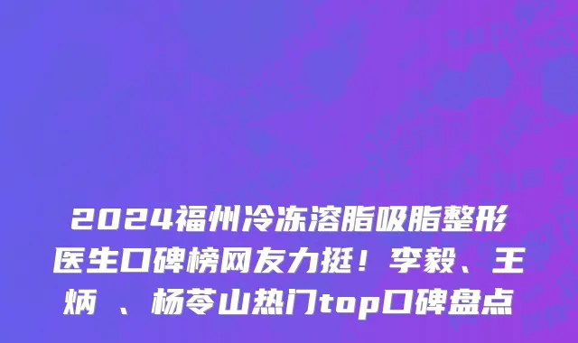 2024福州冷冻溶脂吸脂整形医生口碑榜网友力挺!李毅、王炳虓、杨苓山热门top口碑盘点