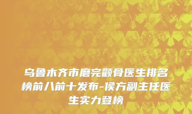 乌鲁木齐市磨完颧骨医生排名榜前八前十发布-侯方副主任医生实力登榜
