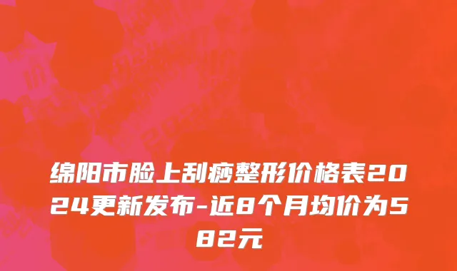 绵阳市脸上刮痧整形价格表2024更新发布-近8个月均价为582元